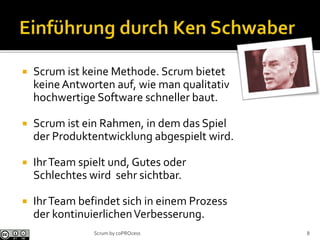  Scrum ist keine Methode. Scrum bietet
keineAntworten auf, wie man qualitativ
hochwertige Software schneller baut.
 Scrum ist ein Rahmen, in dem das Spiel
der Produktentwicklung abgespielt wird.
 IhrTeam spielt und, Gutes oder
Schlechtes wird sehr sichtbar.
 IhrTeam befindet sich in einem Prozess
der kontinuierlichenVerbesserung.
Scrum by coPROcess 8
 