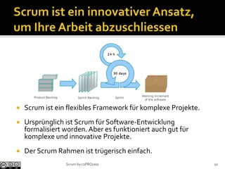  Scrum ist ein flexibles Framework für komplexe Projekte.
 Ursprünglich ist Scrum für Software-Entwicklung
formalisiert worden. Aber es funktioniert auch gut für
komplexe und innovative Projekte.
 Der Scrum Rahmen ist trügerisch einfach.
10Scrum by coPROcess
 