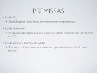 PREMISSAS
•   Lei de Ziv
    •   “Especiﬁcações nunca serão completamente compreendidas.”

•   Lei de Humphrey
    •   “O usuário não saberá o que ele quer até utilizar o sistema real (talvez nem
        assim).”

•   Lei de Wegner / Teorema de Godel
    •   “Um sistema interativo nunca estará completamente especiﬁcado e/ou
        testado.”
 