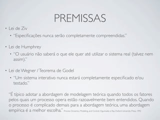 PREMISSAS
•   Lei de Ziv
    •   “Especiﬁcações nunca serão completamente compreendidas.”

•   Lei de Humphrey
    •   “O usuário não saberá o que ele quer até utilizar o sistema real (talvez nem
        assim).”

•   Lei de Wegner / Teorema de Godel
    •   “Um sistema interativo nunca estará completamente especiﬁcado e/ou
        testado.”

    “É típico adotar a abordagem de modelagem teórica quando todos os fatores
    pelos quais um processo opera estão razoavelmente bem entendidos. Quando
    o processo é complicado demais para a abordagem teórica, uma abordagem
    empírica é a melhor escolha.” Process Dynamics, Modeling, and Control, Ogunnaike e Ray, Oxford University Press, 1992
 