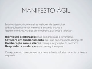 MANIFESTO ÁGIL
Estamos descobrindo maneiras melhores de desenvolver
software, fazendo-o nós mesmos e ajudando outros a
fazerem o mesmo. Através deste trabalho, passamos a valorizar:

Indivíduos e interações mais que processos e ferramentas
Software em funcionamento mais que documentação abrangente
Colaboração com o cliente mais que negociação de contratos
Responder a mudanças mais que seguir um plano

Ou seja, mesmo havendo valor nos itens à direita, valorizamos mais os itens à
esquerda.
 