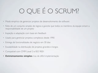 O QUE É O SCRUM?
•   Modo empírico de gerenciar projetos de desenvolvimento de software
•   Feito de um conjunto simples de regras e garante que todos os membros da equipe sintam a
    responsabilidade de um projeto
•   Inspeção e adaptação com base em feedback
•   Usado para gerenciar projetos complexos desde 1990
•   Entrega de funcionalidades de negócio em 30 dias
•   Escalabilidade na distribuição de projetos grandes e longos
•   Compatível com CMM Level 3 e ISO 9001
•   Extremamente simples mas de difícil implementação
 