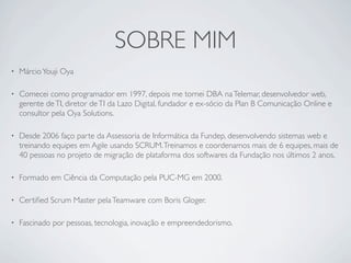 SOBRE MIM
•   Márcio Youji Oya

•   Comecei como programador em 1997, depois me tornei DBA na Telemar, desenvolvedor web,
    gerente de TI, diretor de TI da Lazo Digital, fundador e ex-sócio da Plan B Comunicação Online e
    consultor pela Oya Solutions.

•   Desde 2006 faço parte da Assessoria de Informática da Fundep, desenvolvendo sistemas web e
    treinando equipes em Agile usando SCRUM. Treinamos e coordenamos mais de 6 equipes, mais de
    40 pessoas no projeto de migração de plataforma dos softwares da Fundação nos últimos 2 anos.

•   Formado em Ciência da Computação pela PUC-MG em 2000.

•   Certiﬁed Scrum Master pela Teamware com Boris Gloger.

•   Fascinado por pessoas, tecnologia, inovação e empreendedorismo.
 