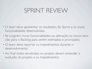 SPRINT REVIEW

•O   team deve apresentar os resultados do Sprint e as novas
  funcionalidades desenvolvidas
• Se surgirem novas funcionalidades ou alteração, os novos itens
  irão para o Backlog para serem estimados e priorizados
• O team deve reportar os impedimentos durante o
  desenvolvimento
• Ao ﬁnal todos envolvidos no projeto devem entender a
  evolução do projeto e os impedimentos
 