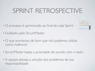 SPRINT RETROSPECTIVE

•O   processo é aprimorado ao ﬁnal de cada Sprint

• Facilitado   pelo ScrumMaster

•O que aconteceu de bom que nós podemos utilizar
 como melhoria?

• ScrumMaster     basea a prioridade de acordo com o team

•A equipe planeja a solução dos problemas de sua
 responsabilidade
 