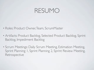 RESUMO

• Roles: Product   Owner, Team, ScrumMaster

• Artifacts: Product
                  Backlog, Selected Product Backlog, Sprint
 Backlog, Impediment Backlog

• Scrum Meetings: Daily Scrum Meeting, Estimation Meeting,
 Sprint Planning 1, Sprint Planning 2, Sprint Review Meeting,
 Retrospective
 