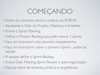 COMEÇANDO
• Ensine os conceitos, teoria e práticas do SCRUM
• Apresente a Visão do Projeto, Objetivos e timelines
• Ensine o Sprint Planning
• Deﬁna o Product Backlog para pelo menos 3 sprints
• Faça um brainstorm dos possíveis impedimentos
• Faça um brainstorm sobre o próximo Sprint - aceite da
  equipe
• A equipe deﬁne o Sprint Backlog
• Ensine Daily Meeting, Sprint Review e auto-organização
• Discuta sobre ferramentas, práticas e arquiteturas.
 