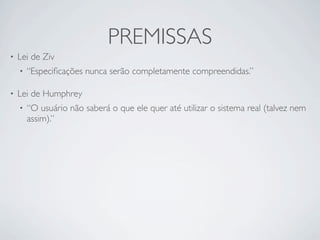 PREMISSAS
•   Lei de Ziv
    •   “Especiﬁcações nunca serão completamente compreendidas.”

•   Lei de Humphrey
    •   “O usuário não saberá o que ele quer até utilizar o sistema real (talvez nem
        assim).”
 