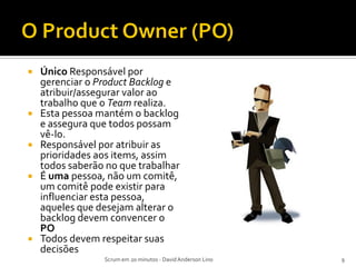   Único Responsável por
    gerenciar o Product Backlog e
    atribuir/assegurar valor ao
    trabalho que o Team realiza.
   Esta pessoa mantém o backlog
    e assegura que todos possam
    vê-lo.
   Responsável por atribuir as
    prioridades aos items, assim
    todos saberão no que trabalhar
   É uma pessoa, não um comitê,
    um comitê pode existir para
    influenciar esta pessoa,
    aqueles que desejam alterar o
    backlog devem convencer o
    PO
   Todos devem respeitar suas
    decisões
                 Scrum em 20 minutos - David Anderson Lino   9
 