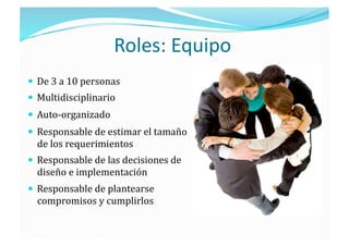 Roles: Equipo 
  De 3 a 10 personas 
  Multidisciplinario  
  Auto‐organizado 
  Responsable de estimar el tamaño 
  de los requerimientos 
  Responsable de las decisiones de 
  diseño e implementación 
  Responsable de plantearse 
  compromisos y cumplirlos 
 