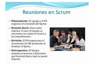Reuniones en Scrum 
  Planeamiento: El equipo y el PO 
  negocian el contenido del Sprint. 
  Reunión diaria: Dura como 
  máximo 15 min. El equipo se 
  sincroniza en cuanto al avance y 
  los impedimentos. 
  Revisión: El PO inspecciona el 
  incremento de SW producido al 
  ;inalizar el Sprint. 
  Retrospectiva: El Equipo 
  examina el proceso y determina 
  qué funcionó bien y qué se puede 
  mejorar. 
 