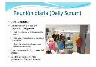 Reunión diaria (Daily Scrum) 
  Dura 15 minutos. 
  Cada miembro del equipo 
  responde 3 preguntas: 
    ¿Qué hice desde la última reunión 
    diaria? 
    ¿Qué voy a hacer hasta la siguiente 
    reunión? 
    ¿Qué impedimentos tengo para 
    realizar mi trabajo? 
  No es una reunión de reporte del 
  estado. 
  La idea no es resolver los 
  problemas, sólo identi;icarlos. 
 