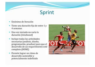 Sprint 
  Sinónimo de Iteración 
  Tiene una duración ;ija de entre 1 y 
  4 semanas 
  Una vez iniciado no varía la 
  duración (timeboxed) 
  Incluye todas las actividades 
  necesarias (análisis, diseño, 
  programación, pruebas) para que el 
  desarrollo de un requerimiento esté 
  completo (DONE) 
  Permite lograr un ritmo de 
  desarrollo sostenible y 
  potencialmente inde;inido 
 