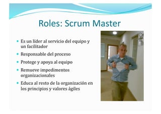 Roles: Scrum Master 
  Es un líder al servicio del equipo y 
  un facilitador 
  Responsable del proceso 
  Protege y apoya al equipo 
  Remueve impedimentos 
  organizacionales 
  Educa al resto de la organización en 
  los principios y valores ágiles 
 