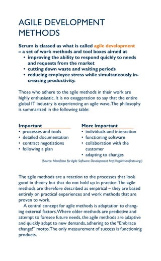 agile development
methodS
Scrum is classed as what is called agile development
– a set of work methods and tool boxes aimed at
  • improving the ability to respond quickly to needs
     and requests from the market
  • cutting down waste and waiting periods
  • reducing employee stress while simultaneously in-
     creasing productivity.

those who adhere to the agile methods in their work are
highly enthusiastic. it is no exaggeration to say that the entire
global it industry is experiencing an agile wave. the philosophy
is summarized in the following table:


important                                 More important
• processes and tools                     • individuals and interaction
• detailed documentation                  • functioning software
• contract negotiations                   • collaboration with the
• following a plan                          customer
                                          • adapting to changes
            (Source: Manifesto for Agile Software Development http://agilemanifesto.org/)



the agile methods are a reaction to the processes that look
good in theory but that do not hold up in practice. the agile
methods are therefore described as empirical – they are based
entirely on practical experiences and work methods that are
proven to work.
   a central concept for agile methods is adaptation to chang-
ing external factors.where older methods are predictive and
attempt to foresee future needs, the agile methods are adaptive
and quickly adapt to new demands, adhering to the “embrace
change!” motto.the only measurement of success is functioning
products.
 