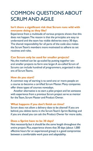 common queStionS aBout
Scrum and agile
isn’t there a significant risk that Scrum runs wild with
everyone doing as they like?
experience from a multitude of various projects shows that this
does not happen.the reason is that the principles are easy to
understand and the team has visible deliveries every 30 days.
the shared responsibility for all parts of the code also makes
the Scrum team’s members more motivated to adhere to set
routines and rules.

can Scrum only be used for smaller projects?
no, the method can be up-scaled by putting together sev-
eral smaller projects to form one larger. a so-called Scrum of
Scrums can include hundred of programmers, organized in doz-
ens of Scrum teams.

how do you start?
a common way of starting is to send one or more people on
a course to become a certified Scrum master. many companies
offer these types of courses nowadays.
   another alternative is to start a pilot project and let someone
with experience from a previous Scrum project serve as mentor
for the team, Scrum master and product owner.

what happens if you don’t finish on time?
Scrum does not allow a delivery date to be altered! if you are
behind, you delete items in the Scrum team’s Sprint Backlog and
if you are ahead you can ask the product owner for more tasks.

does a Sprint have to be 30 days?
not necessarily, but it should be the same length throughout the
entire project. plus, experience shows that 30 days (about 1,000
effective hours for an experienced group) is a good compromise
between a comfortable work pace and adaptability.
 