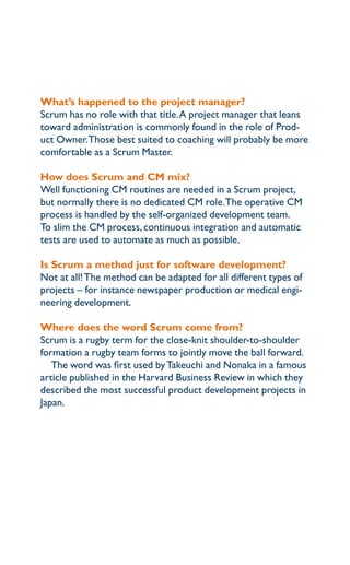 what’s happened to the project manager?
Scrum has no role with that title. a project manager that leans
toward administration is commonly found in the role of prod-
uct owner.those best suited to coaching will probably be more
comfortable as a Scrum master.

how does Scrum and cM mix?
well functioning cm routines are needed in a Scrum project,
but normally there is no dedicated cm role.the operative cm
process is handled by the self-organized development team.
to slim the cm process, continuous integration and automatic
tests are used to automate as much as possible.

is Scrum a method just for software development?
not at all! the method can be adapted for all different types of
projects – for instance newspaper production or medical engi-
neering development.

where does the word Scrum come from?
Scrum is a rugby term for the close-knit shoulder-to-shoulder
formation a rugby team forms to jointly move the ball forward.
   the word was first used by takeuchi and nonaka in a famous
article published in the harvard Business review in which they
described the most successful product development projects in
Japan.
 