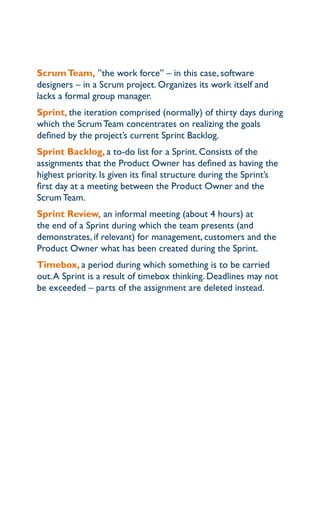 Scrum Team, ”the work force” – in this case, software
designers – in a Scrum project. organizes its work itself and
lacks a formal group manager.
Sprint, the iteration comprised (normally) of thirty days during
which the Scrum team concentrates on realizing the goals
defined by the project’s current Sprint Backlog.
Sprint Backlog, a to-do list for a Sprint. consists of the
assignments that the product owner has defined as having the
highest priority. is given its final structure during the Sprint’s
first day at a meeting between the product owner and the
Scrum team.
Sprint review, an informal meeting (about 4 hours) at
the end of a Sprint during which the team presents (and
demonstrates, if relevant) for management, customers and the
product owner what has been created during the Sprint.
Timebox, a period during which something is to be carried
out. a Sprint is a result of timebox thinking. deadlines may not
be exceeded – parts of the assignment are deleted instead.
 