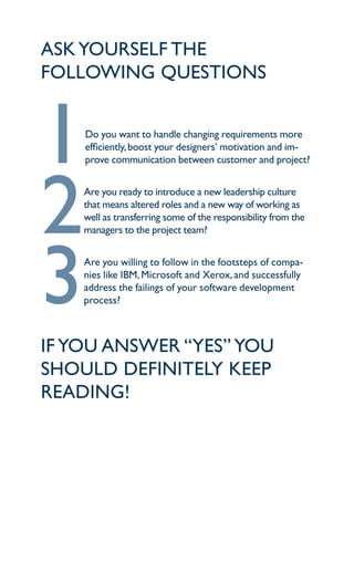 aSk yourSelf the
following queStionS



1   do you want to handle changing requirements more
    efficiently, boost your designers’ motivation and im-
    prove communication between customer and project?




2   are you ready to introduce a new leadership culture
    that means altered roles and a new way of working as
    well as transferring some of the responsibility from the
    managers to the project team?




3   are you willing to follow in the footsteps of compa-
    nies like iBm, microsoft and Xerox, and successfully
    address the failings of your software development
    process?



if you anSwer “yeS” you
Should definitely keep
reading!
 