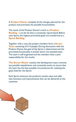 a Product Owner compiles all the changes planned for the
product and prioritizes the possible functionalities.

the result of the product owner’s work is a Product
Backlog – a to-do list that is constantly reprioritized. Before
each Sprint, the highest prioritized goals are transferred to a
Sprint Backlog.

together with a user, the project members form a Scrum
Team consisting of 5–9 people. during discussions with the
product owner, the goal of the Sprint is determined and the
prioritized functionality is broken down into detailed tasks.
the team is self-organized and the members have a joint
responsibility for the results.

The Scrum Master coaches the development team, removes
any possible impediments and constantly works to ensure that
the team has the best possible circumstances for realizing the
goals fixed for the Sprint.

each Sprint enhances the product’s market value and adds
new functions and improvements that can be delivered to the
customer.




     De
        live
            rab
               le
 