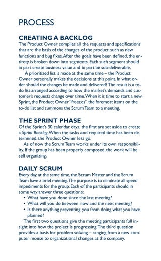 proceSS
creaTing a BacklOg
the product owner compiles all the requests and specifications
that are the basis of the changes of the product, such as new
functions and bug fixes. after the goals have been defined, the en-
tirety is broken down into segments. each such segment should
in part create business value and in part be sub-deliverable.
    a prioritized list is made at the same time – the product
owner personally makes the decisions at this point. in what or-
der should the changes be made and delivered? the result is a to-
do list arranged according to how the market’s demands and cus-
tomer’s requests change over time.when it is time to start a new
Sprint, the product owner “freezes” the foremost items on the
to-do list and summons the Scrum team to a meeting.

The SPrinT PhaSe
of the Sprint’s 30 calendar days, the first are set aside to create
a Sprint Backlog.when the tasks and required time has been de-
termined, the product owner lets go.
    as of now the Scrum team works under its own responsibil-
ity. if the group has been properly composed, the work will be
self organizing.

daily ScruM
every day, at the same time, the Scrum master and the Scrum
team have a brief meeting.the purpose is to eliminate all speed
impediments for the group. each of the participants should in
some way answer three questions:
   • what have you done since the last meeting?
   • what will you do between now and the next meeting?
   • is there anything preventing you from doing what you have
     planned?
   the first two questions give the meeting participants full in-
sight into how the project is progressing.the third question
provides a basis for problem solving – ranging from a new com-
puter mouse to organizational changes at the company.
 