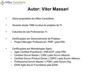 Autor: Vitor Massari
•

Sócio-proprietário da Hiflex Consultoria

•

Atuando desde 1998 na área de projetos de TI.

•

Colunista do site Profissionais TI.

•

Certificações em Gerenciamento de Projetos:
– Project Manager Professional ( PMP ) pelo PMI.

•

Certificações em Metodologias Ágeis:
– Agile Certified Practitioner ( PMI-ACP ) pelo PMI.
– Certified Scrum Master ( CSM ) pela Scrum Alliance.
– Certified Scrum Product Owner ( CSPO ) pela Scrum Alliance.
– Professional Scrum Master I ( PSM ) pela Scrum.Org.
– EXIN Agile Scrum Foundation pela EXIN.

 