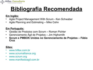 Bibliografia Recomendada
Em Inglês:
• Agile Project Management With Scrum - Ken Schwaber
• Agile Planning and Estimating – Mike Cohn
Em Português:
• Gestão de Produtos com Scrum – Roman Pichler
• Gerenciamento Ágil de Projetos – Jim Highsmith
• Scrum e PMBOK Unidos no Gerenciamento de Projetos – Fábio
Cruz
Sites:
• www.hiflex.com.br
• www.scrumalliance.org
• www.scrum.org
• www.manifestoagil.com.br

 