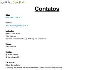 Contatos
Site:
www.hiflex.com.br
E-mail:
vitor.massari@hiflex.com.br
LinkedIn:
Hiflex Consultoria
Vitor Massari
Grupo Gerenciamento Ágil de Projetos e Produtos
Skype:
Vitor Massari
Twitter:
@HiflexConsult
@AgileCoachSP
Facebook:
Hiflex Consultoria
Coaching em Scrum e Gerenciamento de Projetos com Vitor Massari

 