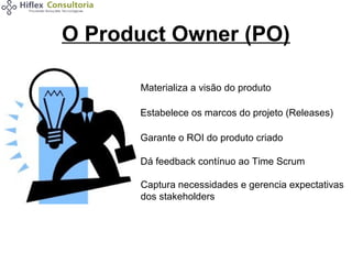 O Product Owner (PO)
Materializa a visão do produto
Estabelece os marcos do projeto (Releases)
Garante o ROI do produto criado
Dá feedback contínuo ao Time Scrum
Captura necessidades e gerencia expectativas
dos stakeholders

 