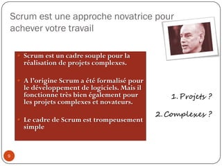 Introduction par Ken SchwaberScrum n'est pas une méthodologie. Scrum ne fournit pas les réponses à la manière de construire des logiciels de qualité plus rapidement.Scrum est un cadre dans lequel le jeu du développement des produits est joué.Votre équipe joue et, le bon ou le mauvais deviennent très visibles.Votreéquipeestdans un processusd’amélioration continue.8