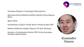 Alexandre
Uehara
Inovação, Digital e Tecnologias Disruptivas
Empresas: Alelo, Netshoes, Dafiti, Mapfre, Porto Seguro,
Atech
Agile Coach
Palestrante no Agile Trends (maior evento de Agile BR)
Mentor: Endeavor, Google Campus, 100 Open Startups
Curador e Coordenador: Evento TDC (Trilha Inovação,
Fintech, Smart Cities)
 