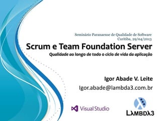 Scrum e Team Foundation Server
Qualidade ao longo de todo o ciclo de vida da aplicação
Seminário Paranaense de Qualidade de Software
Curitiba, 29/04/2013
Igor Abade V. Leite
Igor.abade@lambda3.com.br
 