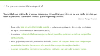 .: Por que uma comunidade de prática?
• Deve existir foco em um determinado assunto e, portanto, os participantes devem estar envolvidos e
ter algum conhecimento com o tópico em questão;
• O objetivo é realizar atividades em conjunto, discutir questões, ajudar um ao outro e compartilhar
conhecimento;
• Esses grupos compartilham a prática sobre o assunto, criando um conjunto de recursos composto por
experiências, histórias, ferramentas e formas de lidar com problemas já conhecidos.
• A ideia é compartilhar conhecimento, problemas e soluções para aprender e crescer juntos.
“Comunidades de prática são grupos de pessoas que compartilham um interesse ou uma paixão por algo que
fazem e aprendem a fazer melhor a medida que interagem regularmente.”
Etienne Wenger-Trayner
 