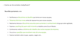 .: Como as Scrumetes trabalham?
Reuniões quinzenais onde:
• Partilhamos e discutimos os desafios que temos em nossas equipes;
• Testamos técnicas novas antes de repassarmos para nossas equipes;
• Realizamos leituras e discutimos assuntos para aumentar o conhecimento do grupo sobre agilidade;
• Fazemos coaching de quem está iniciando o trabalho como Scrum Master;
• Conhecemos melhor a dinâmica de trabalho das outras equipes da empresa;
• Discutimos questões que envolvem mais de uma equipe;
• Falamos também sobre roupas, sapatos, viagens etc...
 