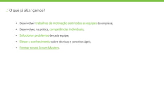 .: O que já alcançamos?
• Desenvolver trabalhos de motivação com todas as equipes da empresa;
• Desenvolver, na prática, competências individuais;
• Solucionar problemas de cada equipe;
• Elevar o conhecimento sobre técnicas e conceitos ágeis;
• Formar novos Scrum Masters.
 
