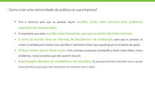 .: Como criar uma comunidade de prática na sua empresa?
• Crie o estímulo para que as pessoas façam reuniões curtas sobre assuntos e/ou problemas
específicos de interesse delas;
• É importante que estas reuniões sejam frequentes, para que os pontos discutidos evoluam;
• O clima da reunião deve ser informal, de descoberta e de colaboração para que as pessoas se
sintam à vontade para colocar suas opiniões e realmente sintam que aquele grupo é um ponto de apoio;
• O ideal é deixar que os temas surjam. Com o tempo as pessoas começarão a trazer novas ideias, novos
problemas, novos conceitos que eles querem discutir;
• A participação não deve ser mandatória e sim voluntária. As pessoas precisam perceber que o grupo
trará benefícios para que elas realmente se envolvam com a ideia.
 