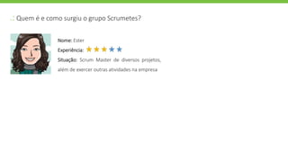.: Quem é e como surgiu o grupo Scrumetes?
Nome: Ester
Experiência:
Situação: Scrum Master de diversos projetos,
além de exercer outras atividades na empresa
 