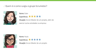 .: Quem é e como surgiu o grupo Scrumetes?
Nome: Ester
Experiência:
Situação: Scrum Master de um projeto, além de
exercer outras atividades na empresa
Nome: Paula
Experiência:
Situação: Scrum Master de um projeto
 