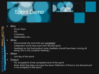  Who
 Scrum Team
 P.O.
 Customers
 Stakeholders etc…
 What
 Demonstrate the work that was completed
 Celebration of the hard work from the last sprint
 Feedback on the final product (note: feedback should have been coming all
along, this is not a surprise meeting.)
 When
 Last day of the sprint
 Output
 P.O. Acceptance of the completed work of the sprint
 Note: Work that does not meet the team’s Definition of Done is not demoed and
is not accepted in that sprint.
Sprint Demo
 