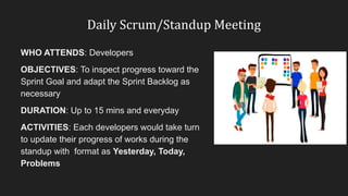 Daily Scrum/Standup Meeting
WHO ATTENDS: Developers
OBJECTIVES: To inspect progress toward the
Sprint Goal and adapt the Sprint Backlog as
necessary
DURATION: Up to 15 mins and everyday
ACTIVITIES: Each developers would take turn
to update their progress of works during the
standup with format as Yesterday, Today,
Problems
 