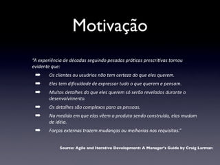 Motivação
“A	
  experiência	
  de	
  décadas	
  seguindo	
  pesadas	
  prá4cas	
  prescri4vas	
  tornou	
  
evidente	
  que:
  ➡       Os	
  clientes	
  ou	
  usuários	
  não	
  tem	
  certeza	
  do	
  que	
  eles	
  querem.
  ➡       Eles	
  tem	
  diﬁculdade	
  de	
  expressar	
  tudo	
  o	
  que	
  querem	
  e	
  pensam.
  ➡       Muitos	
  detalhes	
  do	
  que	
  eles	
  querem	
  só	
  serão	
  revelados	
  durante	
  o	
  
          desenvolvimento.
  ➡       Os	
  detalhes	
  são	
  complexos	
  para	
  as	
  pessoas.
  ➡       Na	
  medida	
  em	
  que	
  elas	
  vêem	
  o	
  produto	
  sendo	
  construído,	
  elas	
  mudam	
  
          de	
  idéia.
  ➡       Forças	
  externas	
  trazem	
  mudanças	
  ou	
  melhorias	
  nos	
  requisitos.”


                 Source: Agile and Iterative Development: A Manager's Guide by Craig Larman
 
