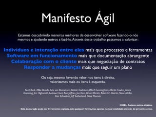 Manifesto Ágil
      Estamos descobrindo maneiras melhores de desenvolver software fazendo-o nós
      mesmos e ajudando outros a fazê-lo. Através deste trabalho, passamos a valorizar:

Indivíduos e interação entre eles mais que processos e ferramentas
 Software em funcionamento mais que documentação abrangente
   Colaboração com o cliente mais que negociação de contratos
        Responder a mudanças mais que seguir um plano

                           Ou seja, mesmo havendo valor nos itens à direita,
                                valorizamos mais os itens à esquerda.

           Kent Beck, Mike Beedle, Arie van Bennekum, Alistair Cockburn,Ward Cunningham, Martin Fowler, James
          Grenning, Jim Highsmith, Andrew Hunt, Ron Jeffries, Jon Kern, Brian Marick, Robert C. Martin, Steve Mellor,
                                        Ken Schwaber, Jeff Sutherland, Dave Thomas


                                                                                                        ©2001, Autores acima citados.
        Esta declaração pode ser livremente copiada, sob qualquer forma,mas apenas na sua totalidade através do presente aviso.
 