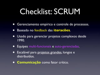 Checklist: SCRUM
•   Gerenciamento empírico e controle de processos.
•   Baseado no feedback das iteracões.
•   Usado para gerenciar projetos complexos desde
    1990.
•   Equipes multi-funcionais e auto-gerenciadas.
•   Escalável para projetos grandes, longos e
    distribuídos.
•   Comunicação como fator crítico.
 
