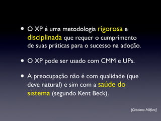 • O XP é uma metodologia rigorosa e
  disciplinada que requer o cumprimento
  de suas práticas para o sucesso na adoção.

• O XP pode ser usado com CMM e UPs.
• A preocupação não é com qualidade (que
  deve natural) e sim com a saúde do
  sistema (segundo Kent Beck).

                                        [Cristiano Milfont]
 