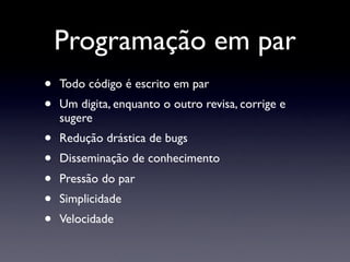 Programação em par
•   Todo código é escrito em par
•   Um digita, enquanto o outro revisa, corrige e
    sugere
•   Redução drástica de bugs
•   Disseminação de conhecimento
•   Pressão do par
•   Simplicidade
•   Velocidade
 