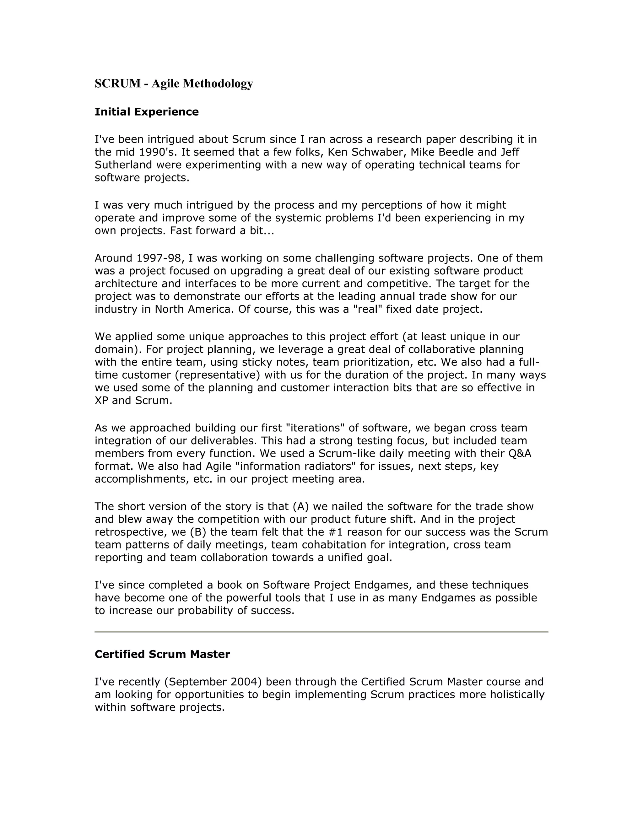 SCRUM - Agile Methodology

Initial Experience

I've been intrigued about Scrum since I ran across a research paper describing it in
the mid 1990's. It seemed that a few folks, Ken Schwaber, Mike Beedle and Jeff
Sutherland were experimenting with a new way of operating technical teams for
software projects.

I was very much intrigued by the process and my perceptions of how it might
operate and improve some of the systemic problems I'd been experiencing in my
own projects. Fast forward a bit...

Around 1997-98, I was working on some challenging software projects. One of them
was a project focused on upgrading a great deal of our existing software product
architecture and interfaces to be more current and competitive. The target for the
project was to demonstrate our efforts at the leading annual trade show for our
industry in North America. Of course, this was a "real" fixed date project.

We applied some unique approaches to this project effort (at least unique in our
domain). For project planning, we leverage a great deal of collaborative planning
with the entire team, using sticky notes, team prioritization, etc. We also had a full-
time customer (representative) with us for the duration of the project. In many ways
we used some of the planning and customer interaction bits that are so effective in
XP and Scrum.

As we approached building our first "iterations" of software, we began cross team
integration of our deliverables. This had a strong testing focus, but included team
members from every function. We used a Scrum-like daily meeting with their Q&A
format. We also had Agile "information radiators" for issues, next steps, key
accomplishments, etc. in our project meeting area.

The short version of the story is that (A) we nailed the software for the trade show
and blew away the competition with our product future shift. And in the project
retrospective, we (B) the team felt that the #1 reason for our success was the Scrum
team patterns of daily meetings, team cohabitation for integration, cross team
reporting and team collaboration towards a unified goal.

I've since completed a book on Software Project Endgames, and these techniques
have become one of the powerful tools that I use in as many Endgames as possible
to increase our probability of success.



Certified Scrum Master

I've recently (September 2004) been through the Certified Scrum Master course and
am looking for opportunities to begin implementing Scrum practices more holistically
within software projects.
 