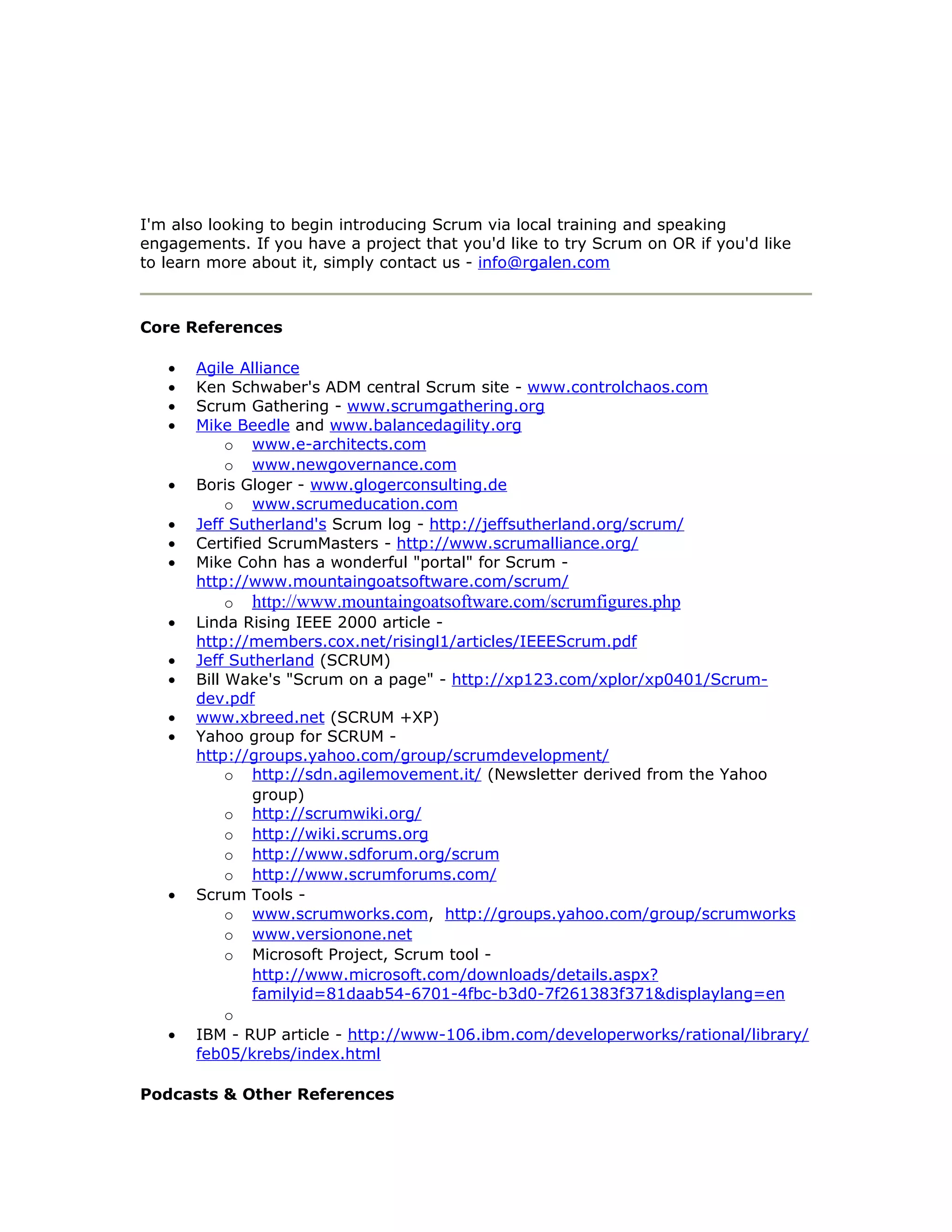 I'm also looking to begin introducing Scrum via local training and speaking
engagements. If you have a project that you'd like to try Scrum on OR if you'd like
to learn more about it, simply contact us - info@rgalen.com



Core References

   •   Agile Alliance
   •   Ken Schwaber's ADM central Scrum site - www.controlchaos.com
   •   Scrum Gathering - www.scrumgathering.org
   •   Mike Beedle and www.balancedagility.org
            o www.e-architects.com
            o www.newgovernance.com
   •   Boris Gloger - www.glogerconsulting.de
            o www.scrumeducation.com
   •   Jeff Sutherland's Scrum log - http://jeffsutherland.org/scrum/
   •   Certified ScrumMasters - http://www.scrumalliance.org/
   •   Mike Cohn has a wonderful "portal" for Scrum -
       http://www.mountaingoatsoftware.com/scrum/
            o http://www.mountaingoatsoftware.com/scrumfigures.php
   •   Linda Rising IEEE 2000 article -
       http://members.cox.net/risingl1/articles/IEEEScrum.pdf
   •   Jeff Sutherland (SCRUM)
   •   Bill Wake's "Scrum on a page" - http://xp123.com/xplor/xp0401/Scrum-
       dev.pdf
   •   www.xbreed.net (SCRUM +XP)
   •   Yahoo group for SCRUM -
       http://groups.yahoo.com/group/scrumdevelopment/
            o http://sdn.agilemovement.it/ (Newsletter derived from the Yahoo
               group)
            o http://scrumwiki.org/
            o http://wiki.scrums.org
            o http://www.sdforum.org/scrum
            o http://www.scrumforums.com/
   •   Scrum Tools -
            o www.scrumworks.com, http://groups.yahoo.com/group/scrumworks
            o www.versionone.net
            o Microsoft Project, Scrum tool -
               http://www.microsoft.com/downloads/details.aspx?
               familyid=81daab54-6701-4fbc-b3d0-7f261383f371&displaylang=en
            o
   •   IBM - RUP article - http://www-106.ibm.com/developerworks/rational/library/
       feb05/krebs/index.html

Podcasts & Other References
 