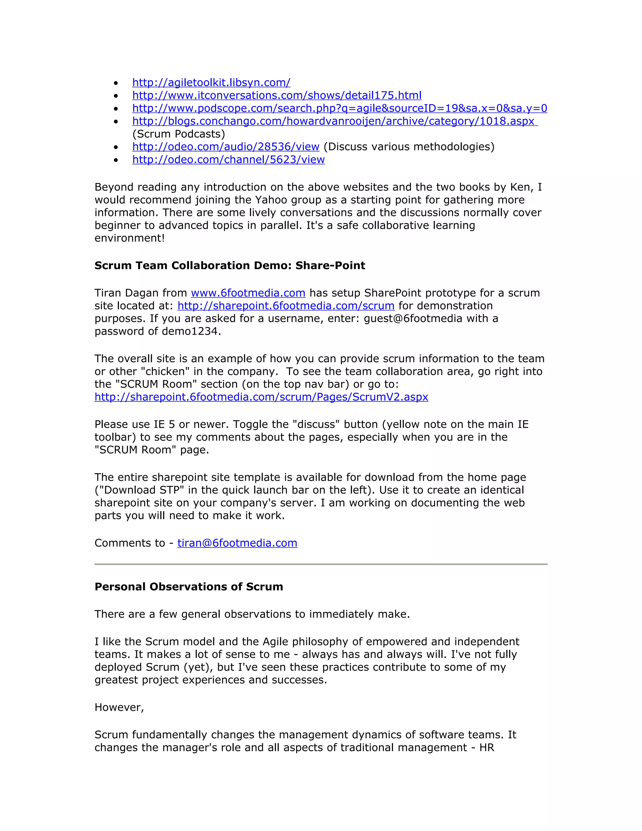 •   http://agiletoolkit.libsyn.com/
   •   http://www.itconversations.com/shows/detail175.html
   •   http://www.podscope.com/search.php?q=agile&sourceID=19&sa.x=0&sa.y=0
   •   http://blogs.conchango.com/howardvanrooijen/archive/category/1018.aspx
       (Scrum Podcasts)
   •   http://odeo.com/audio/28536/view (Discuss various methodologies)
   •   http://odeo.com/channel/5623/view

Beyond reading any introduction on the above websites and the two books by Ken, I
would recommend joining the Yahoo group as a starting point for gathering more
information. There are some lively conversations and the discussions normally cover
beginner to advanced topics in parallel. It's a safe collaborative learning
environment!

Scrum Team Collaboration Demo: Share-Point

Tiran Dagan from www.6footmedia.com has setup SharePoint prototype for a scrum
site located at: http://sharepoint.6footmedia.com/scrum for demonstration
purposes. If you are asked for a username, enter: guest@6footmedia with a
password of demo1234.

The overall site is an example of how you can provide scrum information to the team
or other "chicken" in the company. To see the team collaboration area, go right into
the "SCRUM Room" section (on the top nav bar) or go to:
http://sharepoint.6footmedia.com/scrum/Pages/ScrumV2.aspx

Please use IE 5 or newer. Toggle the "discuss" button (yellow note on the main IE
toolbar) to see my comments about the pages, especially when you are in the
"SCRUM Room" page.

The entire sharepoint site template is available for download from the home page
("Download STP" in the quick launch bar on the left). Use it to create an identical
sharepoint site on your company's server. I am working on documenting the web
parts you will need to make it work.

Comments to - tiran@6footmedia.com



Personal Observations of Scrum

There are a few general observations to immediately make.

I like the Scrum model and the Agile philosophy of empowered and independent
teams. It makes a lot of sense to me - always has and always will. I've not fully
deployed Scrum (yet), but I've seen these practices contribute to some of my
greatest project experiences and successes.

However,

Scrum fundamentally changes the management dynamics of software teams. It
changes the manager's role and all aspects of traditional management - HR
 