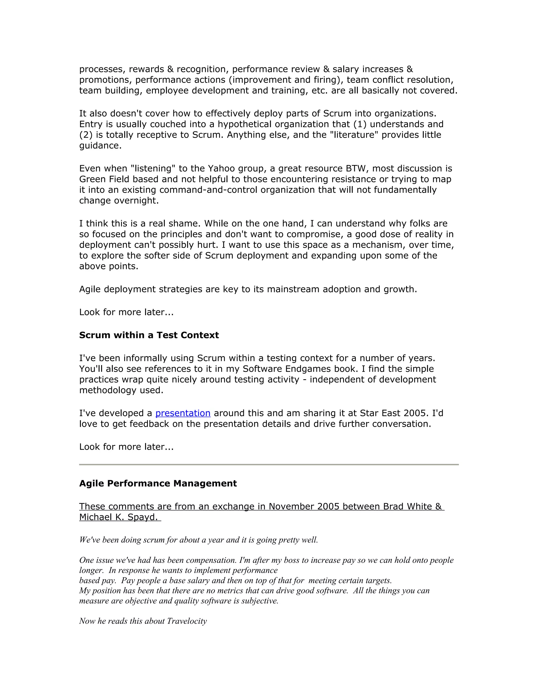 processes, rewards & recognition, performance review & salary increases &
promotions, performance actions (improvement and firing), team conflict resolution,
team building, employee development and training, etc. are all basically not covered.

It also doesn't cover how to effectively deploy parts of Scrum into organizations.
Entry is usually couched into a hypothetical organization that (1) understands and
(2) is totally receptive to Scrum. Anything else, and the "literature" provides little
guidance.

Even when "listening" to the Yahoo group, a great resource BTW, most discussion is
Green Field based and not helpful to those encountering resistance or trying to map
it into an existing command-and-control organization that will not fundamentally
change overnight.

I think this is a real shame. While on the one hand, I can understand why folks are
so focused on the principles and don't want to compromise, a good dose of reality in
deployment can't possibly hurt. I want to use this space as a mechanism, over time,
to explore the softer side of Scrum deployment and expanding upon some of the
above points.

Agile deployment strategies are key to its mainstream adoption and growth.

Look for more later...

Scrum within a Test Context

I've been informally using Scrum within a testing context for a number of years.
You'll also see references to it in my Software Endgames book. I find the simple
practices wrap quite nicely around testing activity - independent of development
methodology used.

I've developed a presentation around this and am sharing it at Star East 2005. I'd
love to get feedback on the presentation details and drive further conversation.

Look for more later...



Agile Performance Management

These comments are from an exchange in November 2005 between Brad White &
Michael K. Spayd.

We've been doing scrum for about a year and it is going pretty well.

One issue we've had has been compensation. I'm after my boss to increase pay so we can hold onto people
longer. In response he wants to implement performance
based pay. Pay people a base salary and then on top of that for meeting certain targets.
My position has been that there are no metrics that can drive good software. All the things you can
measure are objective and quality software is subjective.

Now he reads this about Travelocity
 