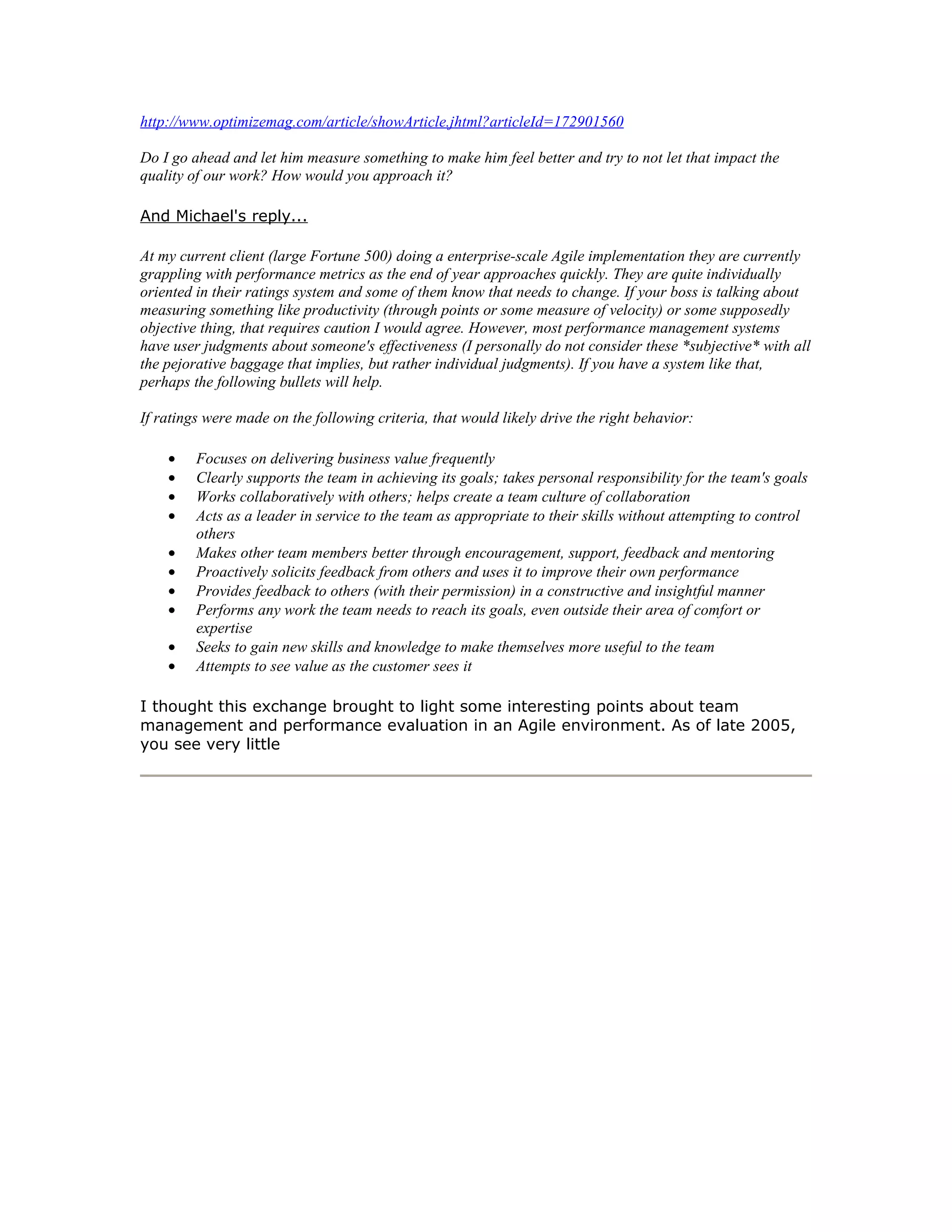 http://www.optimizemag.com/article/showArticle.jhtml?articleId=172901560

Do I go ahead and let him measure something to make him feel better and try to not let that impact the
quality of our work? How would you approach it?

And Michael's reply...

At my current client (large Fortune 500) doing a enterprise-scale Agile implementation they are currently
grappling with performance metrics as the end of year approaches quickly. They are quite individually
oriented in their ratings system and some of them know that needs to change. If your boss is talking about
measuring something like productivity (through points or some measure of velocity) or some supposedly
objective thing, that requires caution I would agree. However, most performance management systems
have user judgments about someone's effectiveness (I personally do not consider these *subjective* with all
the pejorative baggage that implies, but rather individual judgments). If you have a system like that,
perhaps the following bullets will help.

If ratings were made on the following criteria, that would likely drive the right behavior:

    •    Focuses on delivering business value frequently
    •    Clearly supports the team in achieving its goals; takes personal responsibility for the team's goals
    •    Works collaboratively with others; helps create a team culture of collaboration
    •    Acts as a leader in service to the team as appropriate to their skills without attempting to control
         others
    •    Makes other team members better through encouragement, support, feedback and mentoring
    •    Proactively solicits feedback from others and uses it to improve their own performance
    •    Provides feedback to others (with their permission) in a constructive and insightful manner
    •    Performs any work the team needs to reach its goals, even outside their area of comfort or
         expertise
    •    Seeks to gain new skills and knowledge to make themselves more useful to the team
    •    Attempts to see value as the customer sees it

I thought this exchange brought to light some interesting points about team
management and performance evaluation in an Agile environment. As of late 2005,
you see very little
 